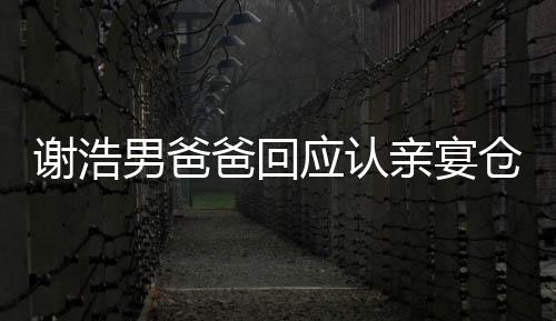 谢浩男爸爸回应认亲宴仓促，家庭温馨回应外界关切