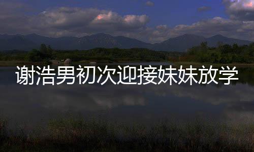 谢浩男初次迎接妹妹放学，亲情瞬间温暖校园