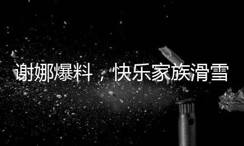 谢娜爆料，快乐家族滑雪遭遇惊险一幕，惊动救援队