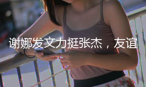 谢娜发文力挺张杰，友谊之光照亮前行之路