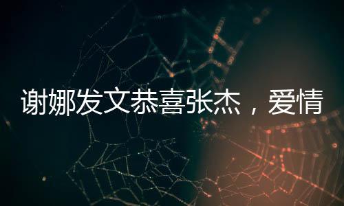 谢娜发文恭喜张杰，爱情与事业的双重喜悦