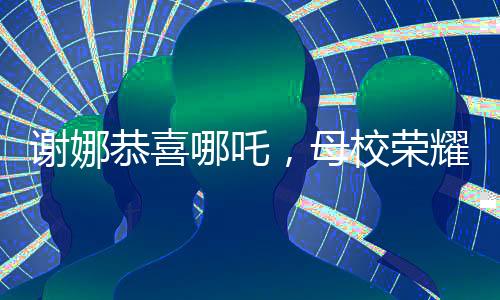 谢娜恭喜哪吒，母校荣耀闪耀