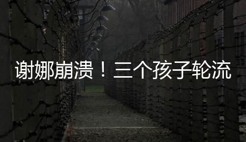 谢娜崩溃！三个孩子轮流生病住院