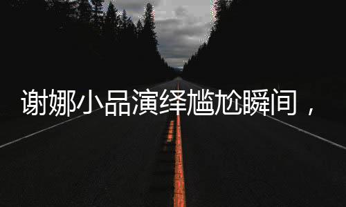 谢娜小品演绎尴尬瞬间，引爆舞台魅力新篇章