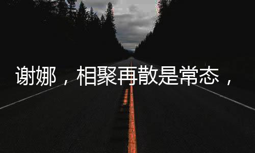 谢娜，相聚再散是常态，我并不难过因为我知道我们定会再聚的