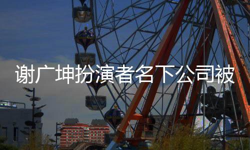 谢广坤扮演者名下公司被列为严重违法，深入探究事件内幕
