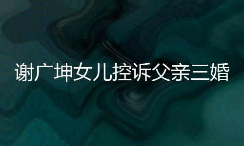 谢广坤女儿控诉父亲三婚并声称不让我回家——引发社会关注的事件