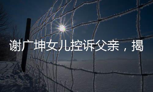 谢广坤女儿控诉父亲，揭示家庭纷争背后的真相