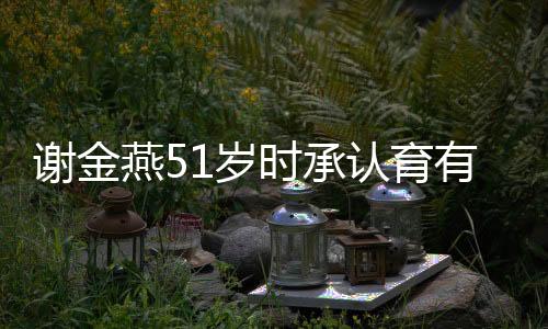 谢金燕51岁时承认育有一子，揭秘背后的故事