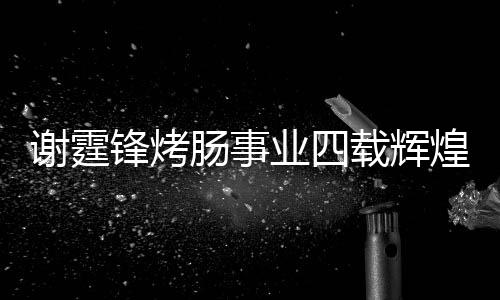 谢霆锋烤肠事业四载辉煌，销售额突破十五亿大关