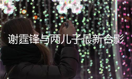 谢霆锋与两儿子最新合影曝光，家庭幸福温馨满满