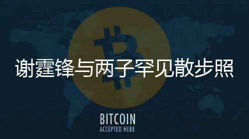 谢霆锋与两子罕见散步照曝光，家庭温馨瞬间感动人心