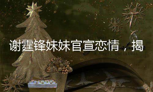 谢霆锋妹妹官宣恋情，揭开明星家族的浪漫新篇章