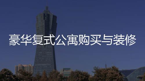 豪华复式公寓购买与装修全程，夫妻76万购房260平，投入60万打造梦想家园