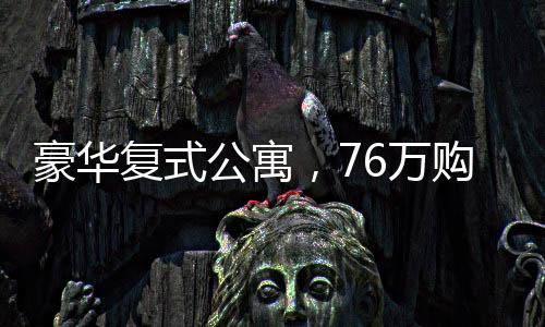 豪华复式公寓，76万购入260平米复式住宅，尽享品质生活
