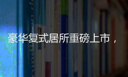 豪华复式居所重磅上市，仅需76万便可坐拥豪华复式，实用面积高达260平米！