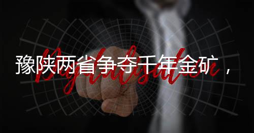 豫陕两省争夺千年金矿，一场涉及巨额资源的角逐