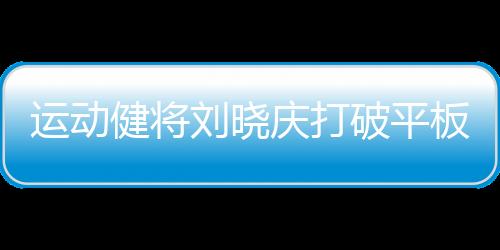 运动健将刘晓庆打破平板支撑纪录，创惊人表现达5分25秒
