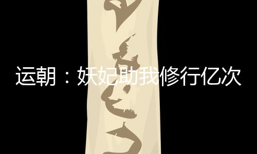 运朝：妖妃助我修行亿次后，哭了