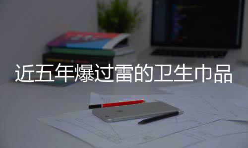 近五年爆过雷的卫生巾品牌