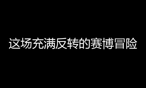 这场充满反转的赛博冒险，值得去尝试吗？