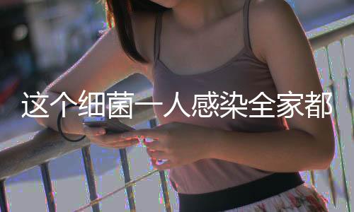 这个细菌一人感染全家都得查