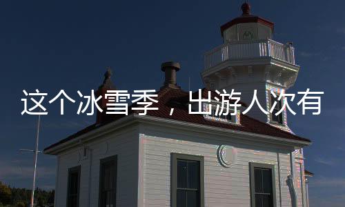 这个冰雪季，出游人次有望达5.2亿