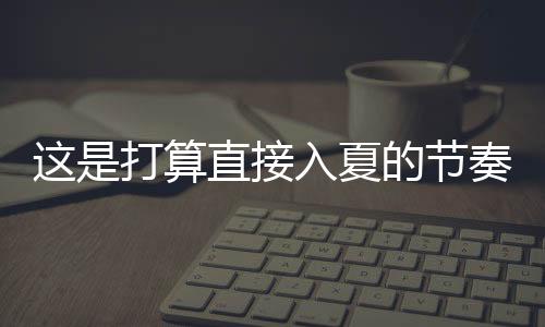 这是打算直接入夏的节奏 多地气温要飙升到30℃！