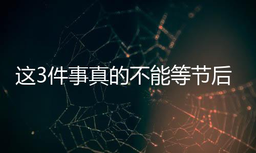 这3件事真的不能等节后再说！