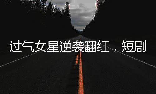 过气女星逆袭翻红，短剧时代的新宠