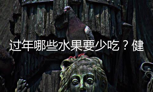 过年哪些水果要少吃？健康饮食指南为您解读