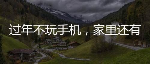 过年不玩手机，家里还有无限可能，探索更多有意义的活动