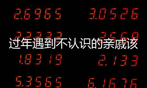 过年遇到不认识的亲戚该怎么办？一篇文章为您解答疑惑