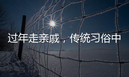 过年走亲戚，传统习俗中的情感纽带与家庭团聚的温馨体现
