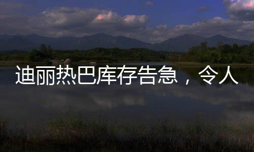 迪丽热巴库存告急，令人瞩目！