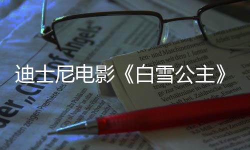 迪士尼电影《白雪公主》国内定档3月21日 同步北美