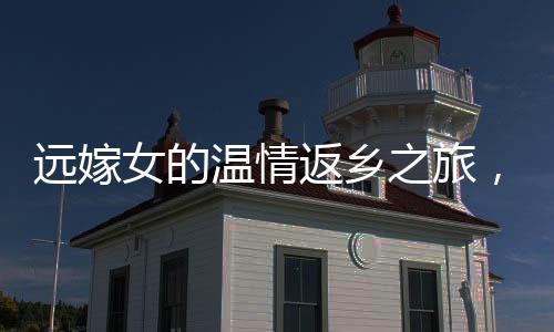远嫁女的温情返乡之旅，见证亲情与文化的交织