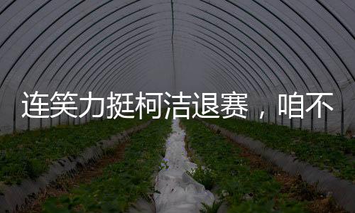 连笑力挺柯洁退赛，咱不受这委屈