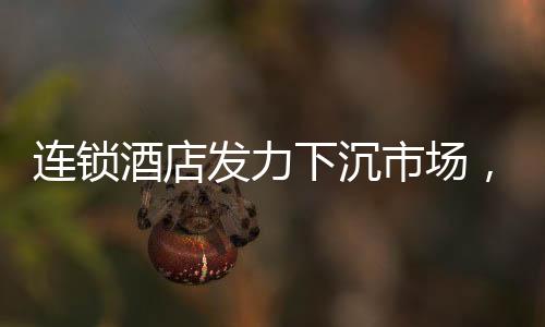 连锁酒店发力下沉市场，冲向小城的新机遇与挑战