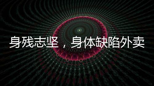 身残志坚，身体缺陷外卖员的奋斗之路