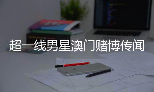 超一线男星澳门赌博传闻引热议，微博CEO亲自回应
