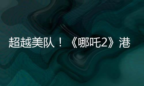 超越美队！《哪吒2》港澳地区上映 排片规模前所未有