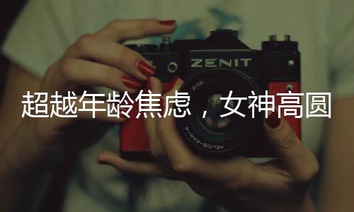 超越年龄焦虑，女神高圆圆的成长之道