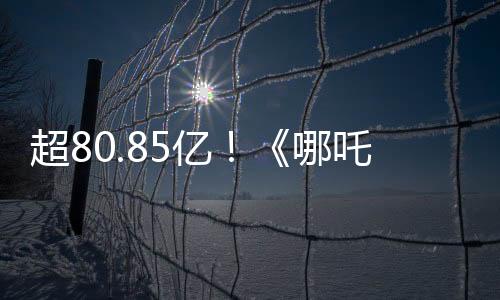 超80.85亿！《哪吒2》进入全球票房榜前35