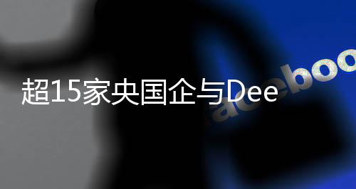 超15家央国企与DeepSeek携手合作，共筑科技创新未来
