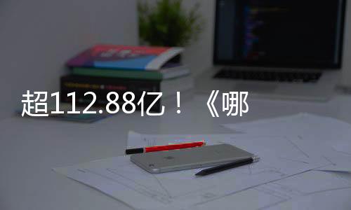 超112.88亿！《哪吒》系列电影总票房刷新我国影史纪录