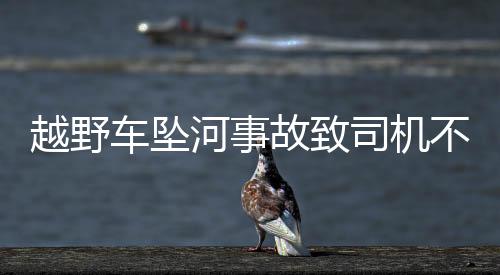 越野车坠河事故致司机不幸遇难