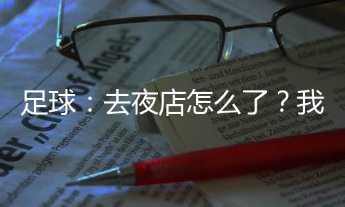 足球：去夜店怎么了？我射门必进