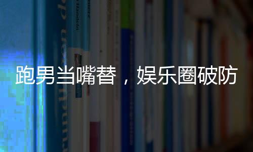 跑男当嘴替，娱乐圈破防了！