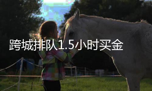 跨城排队1.5小时买金，现象背后的投资热与民众心态解析